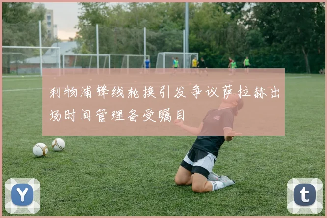 利物浦锋线轮换引发争议萨拉赫出场时间管理备受瞩目
