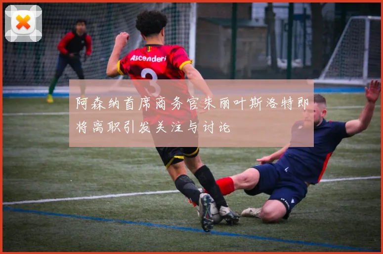 阿森纳首席商务官朱丽叶斯洛特即将离职引发关注与讨论